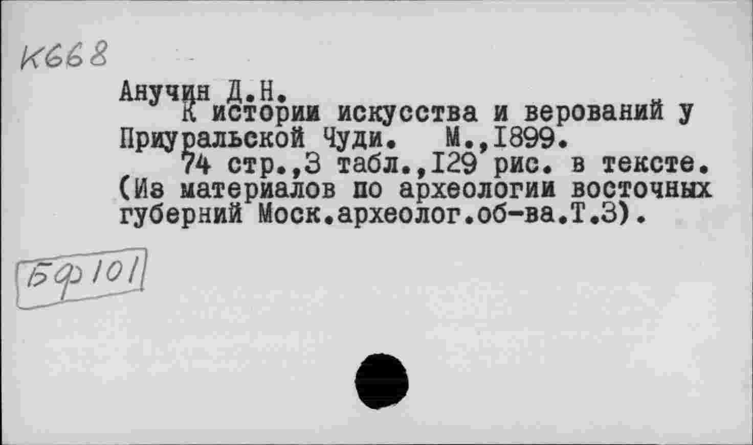 ﻿АнуЧ5Нистории искусства и верований у Приуральской Чуди. М.,1899.
74 стр.,3 табл.,129 рис. в тексте. (Ив материалов по археологии восточных губерний Моск.археолог.об-ва.Т.З).
Ю